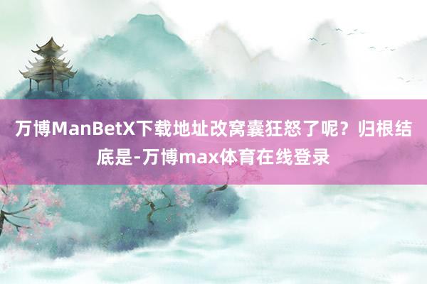 万博ManBetX下载地址改窝囊狂怒了呢？归根结底是-万博max体育在线登录
