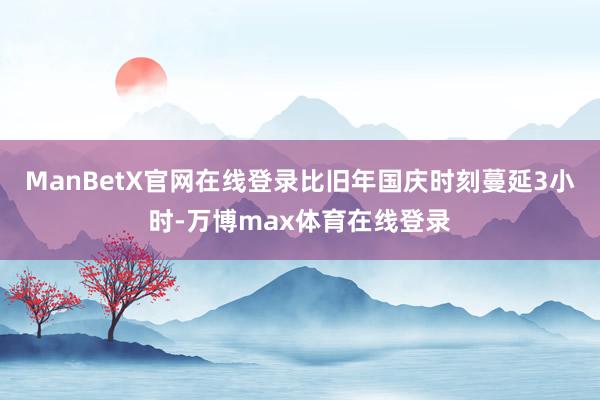 ManBetX官网在线登录比旧年国庆时刻蔓延3小时-万博max体育在线登录