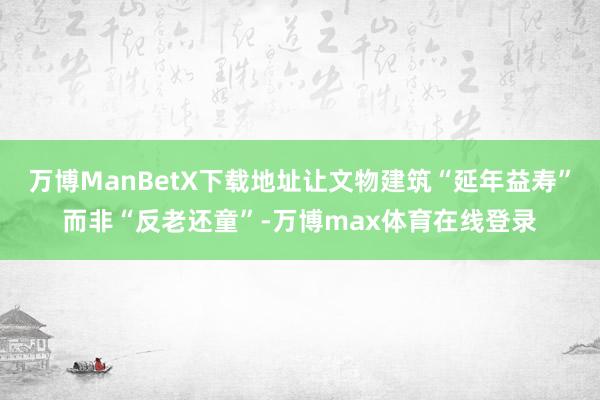 万博ManBetX下载地址让文物建筑“延年益寿”而非“反老还童”-万博max体育在线登录