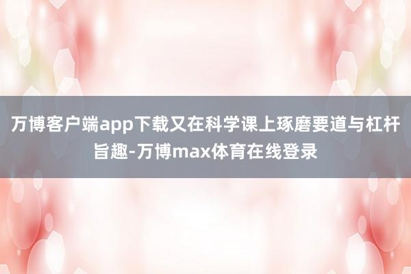 万博客户端app下载又在科学课上琢磨要道与杠杆旨趣-万博max体育在线登录