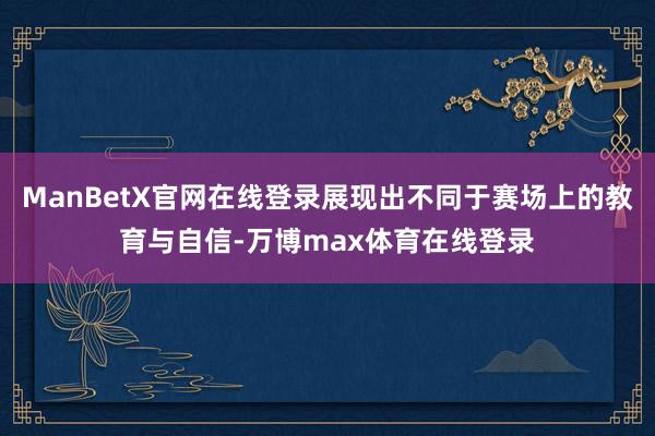 ManBetX官网在线登录展现出不同于赛场上的教育与自信-万博max体育在线登录