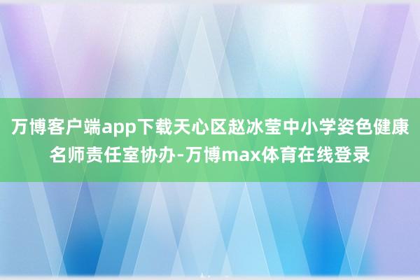 万博客户端app下载天心区赵冰莹中小学姿色健康名师责任室协办-万博max体育在线登录