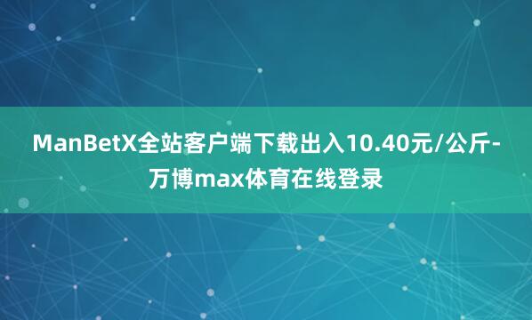 ManBetX全站客户端下载出入10.40元/公斤-万博max体育在线登录