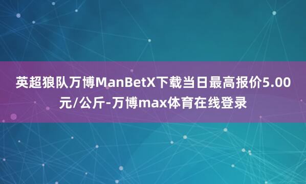 英超狼队万博ManBetX下载当日最高报价5.00元/公斤-万博max体育在线登录