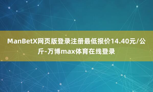 ManBetX网页版登录注册最低报价14.40元/公斤-万博max体育在线登录
