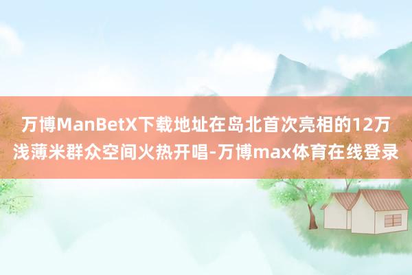 万博ManBetX下载地址在岛北首次亮相的12万浅薄米群众空间火热开唱-万博max体育在线登录