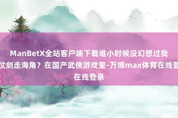 ManBetX全站客户端下载谁小时候没幻想过我方仗剑走海角？在国产武侠游戏里-万博max体育在线登录