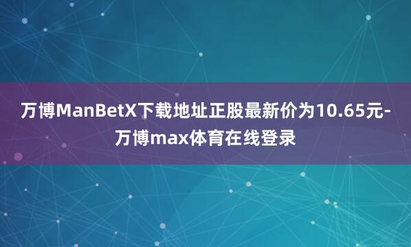 万博ManBetX下载地址正股最新价为10.65元-万博max体育在线登录