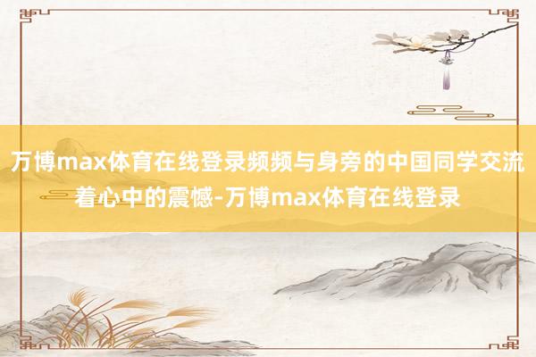 万博max体育在线登录频频与身旁的中国同学交流着心中的震憾-万博max体育在线登录