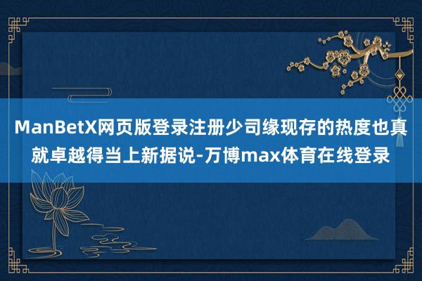 ManBetX网页版登录注册少司缘现存的热度也真就卓越得当上新据说-万博max体育在线登录