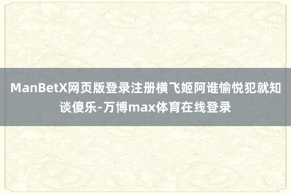 ManBetX网页版登录注册横飞姬阿谁愉悦犯就知谈傻乐-万博max体育在线登录