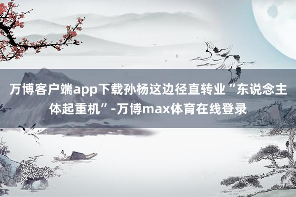 万博客户端app下载孙杨这边径直转业“东说念主体起重机”-万博max体育在线登录