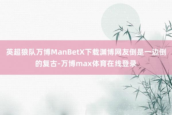 英超狼队万博ManBetX下载渊博网友倒是一边倒的复古-万博max体育在线登录