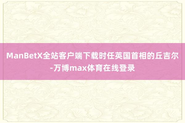 ManBetX全站客户端下载时任英国首相的丘吉尔-万博max体育在线登录