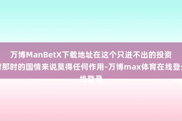 万博ManBetX下载地址在这个只进不出的投资对那时的国情来说莫得任何作用-万博max体育在线登录