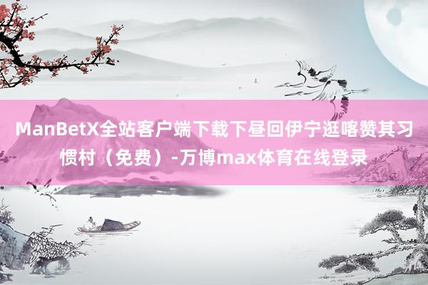 ManBetX全站客户端下载下昼回伊宁逛喀赞其习惯村（免费）-万博max体育在线登录