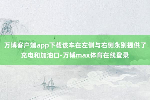 万博客户端app下载该车在左侧与右侧永别提供了充电和加油口-万博max体育在线登录
