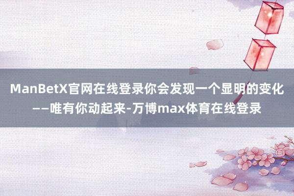 ManBetX官网在线登录你会发现一个显明的变化——唯有你动起来-万博max体育在线登录