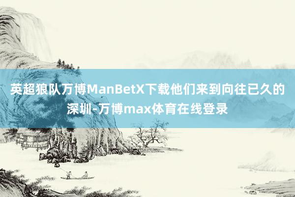 英超狼队万博ManBetX下载他们来到向往已久的深圳-万博max体育在线登录