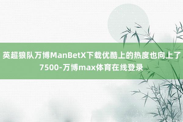 英超狼队万博ManBetX下载优酷上的热度也向上了7500-万博max体育在线登录