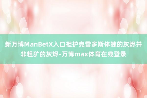 新万博ManBetX入口袒护克雷多斯体魄的灰烬并非粗犷的灰烬-万博max体育在线登录