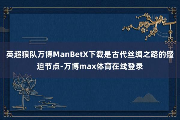 英超狼队万博ManBetX下载是古代丝绸之路的蹙迫节点-万博max体育在线登录