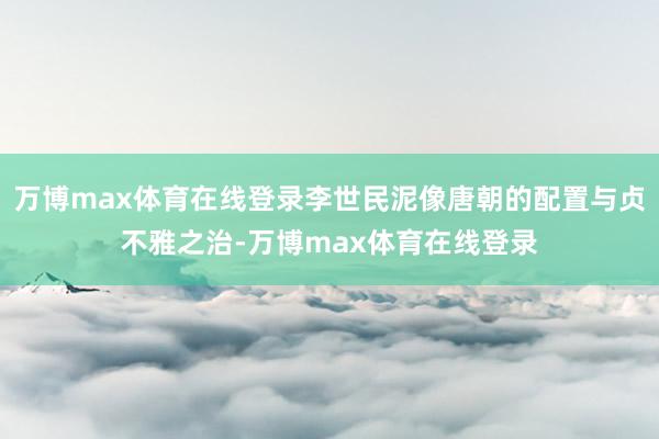 万博max体育在线登录李世民泥像唐朝的配置与贞不雅之治-万博max体育在线登录