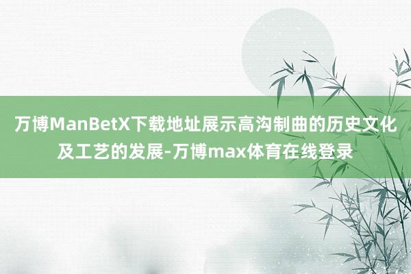 万博ManBetX下载地址展示高沟制曲的历史文化及工艺的发展-万博max体育在线登录