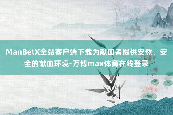 ManBetX全站客户端下载为献血者提供安然、安全的献血环境-万博max体育在线登录