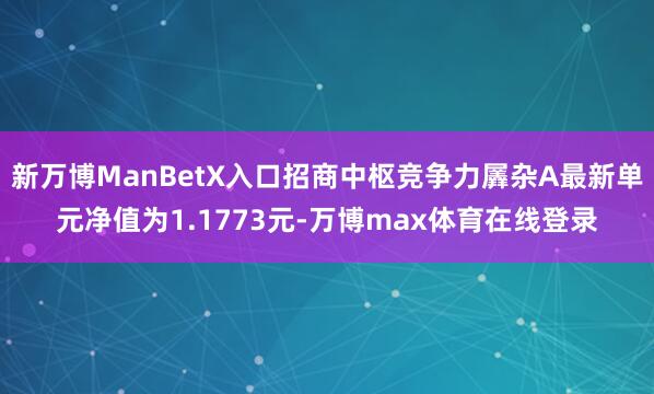 新万博ManBetX入口招商中枢竞争力羼杂A最新单元净值为1.1773元-万博max体育在线登录