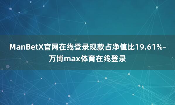 ManBetX官网在线登录现款占净值比19.61%-万博max体育在线登录