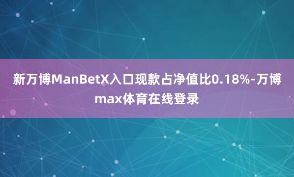 新万博ManBetX入口现款占净值比0.18%-万博max体育在线登录