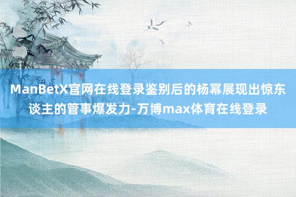 ManBetX官网在线登录鉴别后的杨幂展现出惊东谈主的管事爆发力-万博max体育在线登录