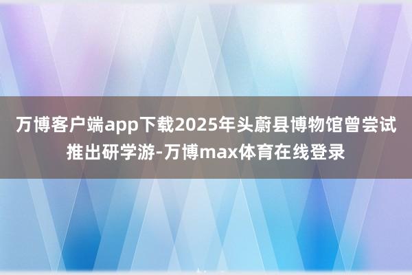 万博客户端app下载2025年头蔚县博物馆曾尝试推出研学游-万博max体育在线登录