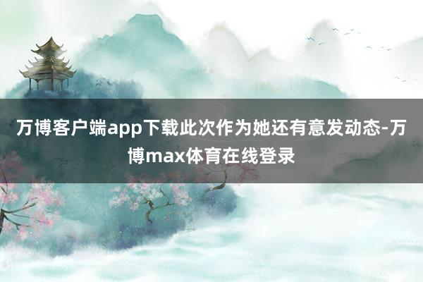 万博客户端app下载此次作为她还有意发动态-万博max体育在线登录