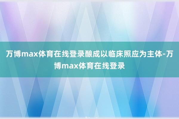 万博max体育在线登录酿成以临床照应为主体-万博max体育在线登录