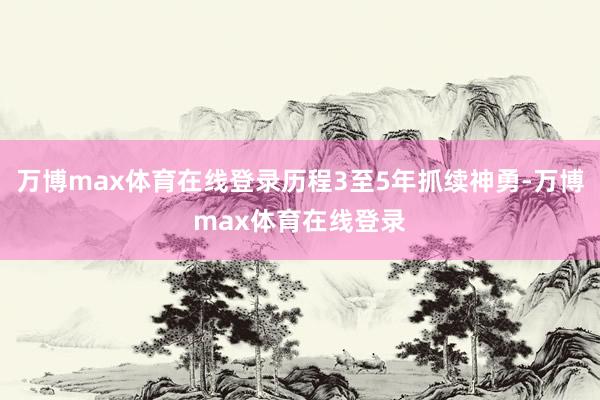 万博max体育在线登录历程3至5年抓续神勇-万博max体育在线登录