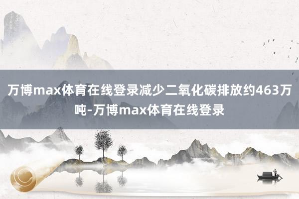 万博max体育在线登录减少二氧化碳排放约463万吨-万博max体育在线登录