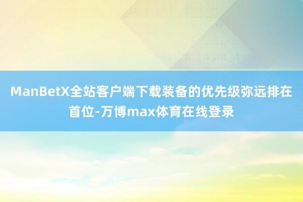 ManBetX全站客户端下载装备的优先级弥远排在首位-万博max体育在线登录