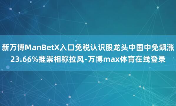 新万博ManBetX入口免税认识股龙头中国中免飙涨23.66%推崇相称拉风-万博max体育在线登录