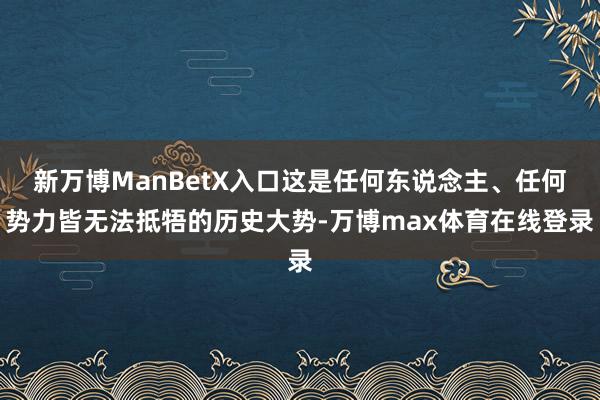 新万博ManBetX入口这是任何东说念主、任何势力皆无法抵牾的历史大势-万博max体育在线登录