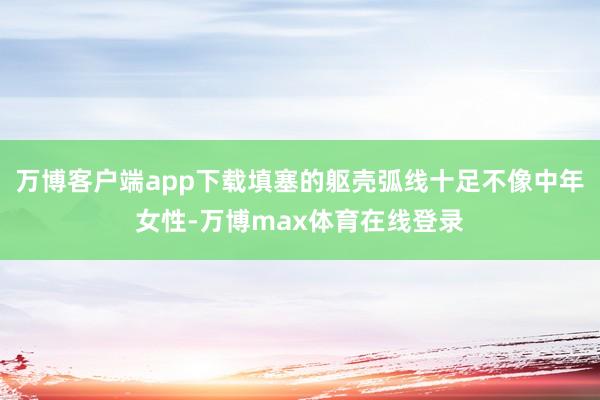 万博客户端app下载填塞的躯壳弧线十足不像中年女性-万博max体育在线登录
