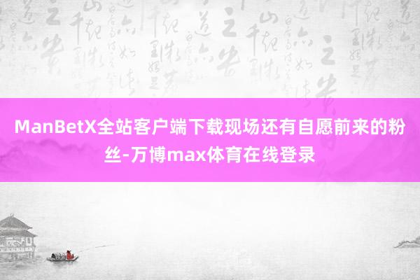 ManBetX全站客户端下载现场还有自愿前来的粉丝-万博max体育在线登录