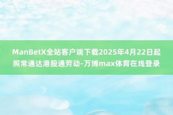ManBetX全站客户端下载2025年4月22日起照常通达港股通劳动-万博max体育在线登录