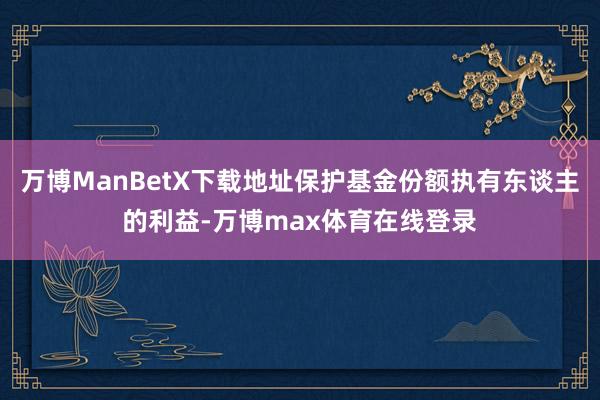 万博ManBetX下载地址保护基金份额执有东谈主的利益-万博max体育在线登录