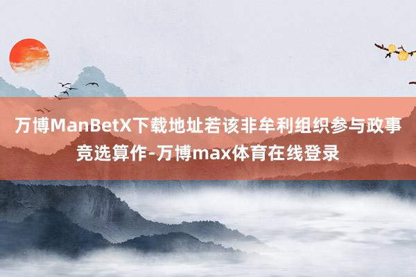 万博ManBetX下载地址若该非牟利组织参与政事竞选算作-万博max体育在线登录