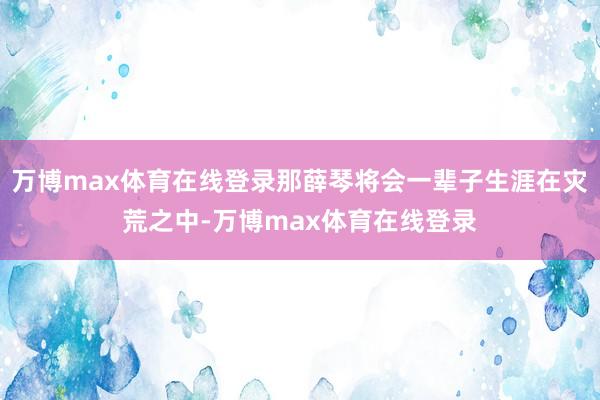 万博max体育在线登录那薛琴将会一辈子生涯在灾荒之中-万博max体育在线登录