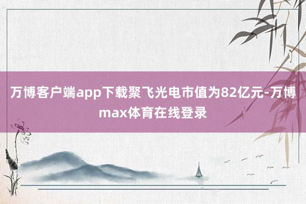 万博客户端app下载聚飞光电市值为82亿元-万博max体育在线登录