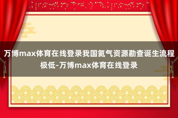 万博max体育在线登录我国氦气资源勘查诞生流程极低-万博max体育在线登录