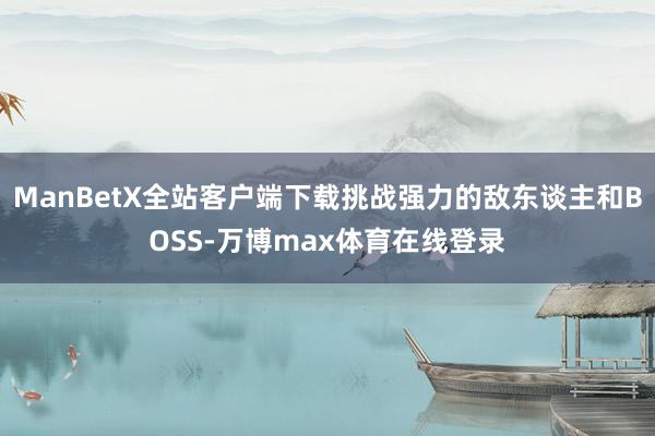 ManBetX全站客户端下载挑战强力的敌东谈主和BOSS-万博max体育在线登录